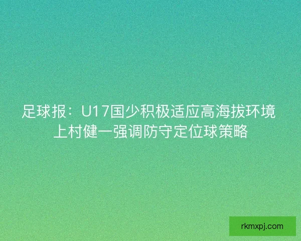 足球报：U17国少积极适应高海拔环境 上村健一强调防守定位球策略