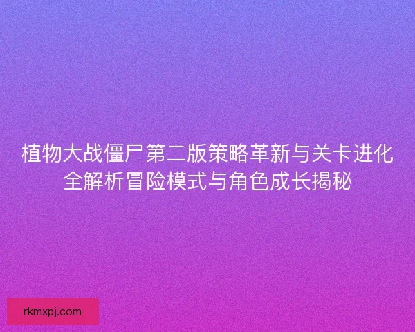 植物大战僵尸第二版策略革新与关卡进化全解析冒险模式与角色成长揭秘