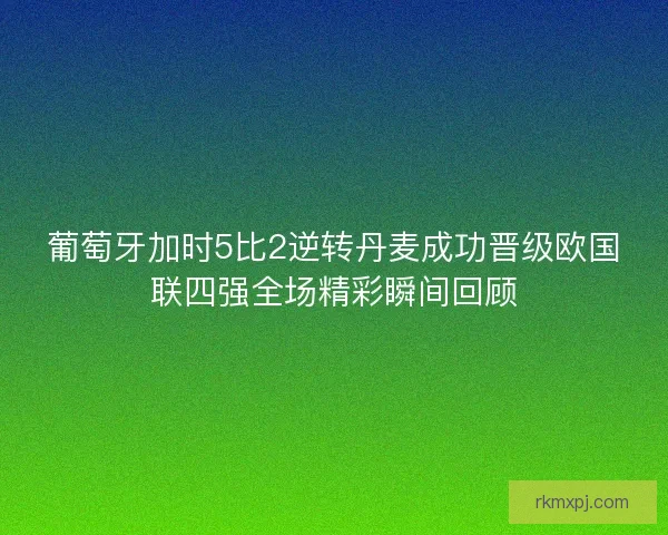 葡萄牙加时5比2逆转丹麦成功晋级欧国联四强全场精彩瞬间回顾
