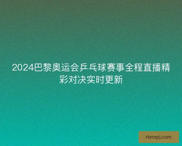 2024巴黎奥运会乒乓球赛事全程直播精彩对决实时更新