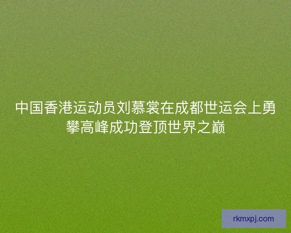 中国香港运动员刘慕裳在成都世运会上勇攀高峰成功登顶世界之巅