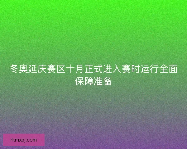 冬奥延庆赛区十月正式进入赛时运行全面保障准备