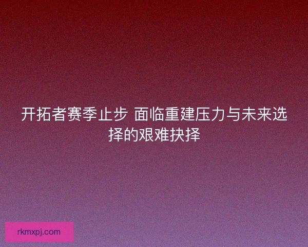 开拓者赛季止步 面临重建压力与未来选择的艰难抉择