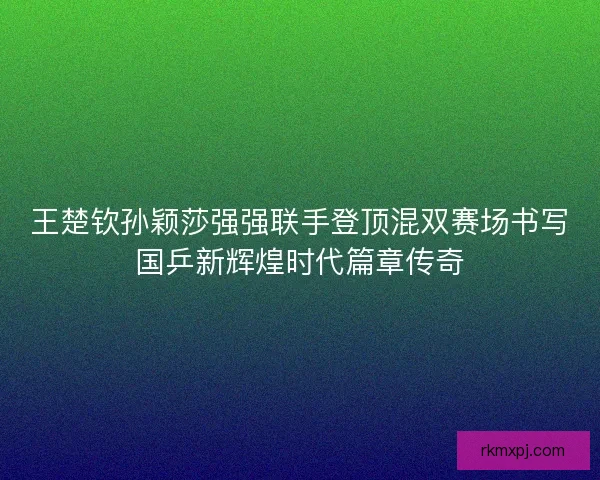 王楚钦孙颖莎强强联手登顶混双赛场书写国乒新辉煌时代篇章传奇
