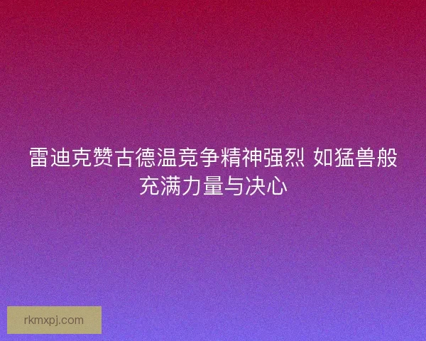 雷迪克赞古德温竞争精神强烈 如猛兽般充满力量与决心