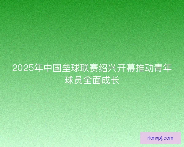 2025年中国垒球联赛绍兴开幕推动青年球员全面成长