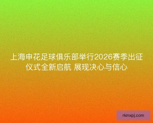 上海申花足球俱乐部举行2026赛季出征仪式全新启航 展现决心与信心