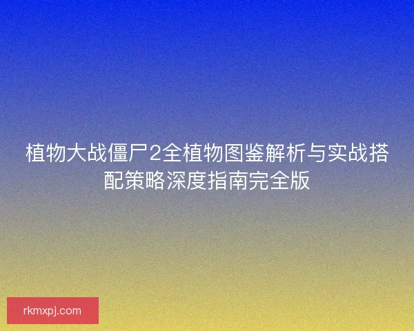 植物大战僵尸2全植物图鉴解析与实战搭配策略深度指南完全版