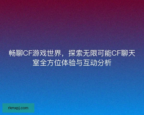 畅聊CF游戏世界，探索无限可能CF聊天室全方位体验与互动分析