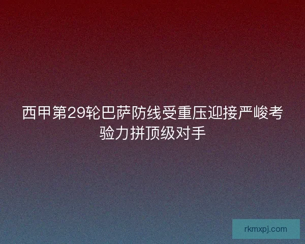 西甲第29轮巴萨防线受重压迎接严峻考验力拼顶级对手