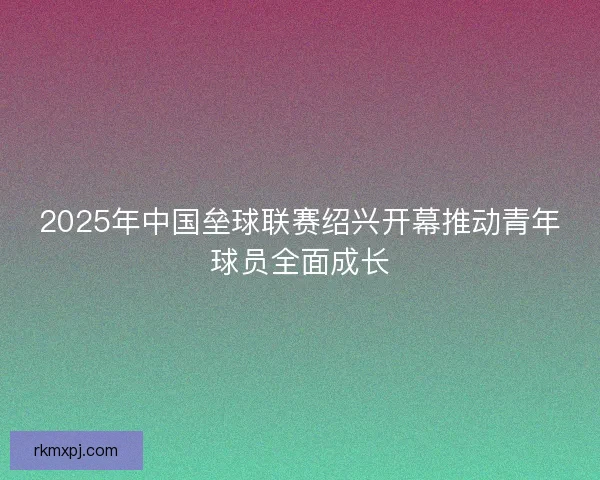 2025年中国垒球联赛绍兴开幕推动青年球员全面成长