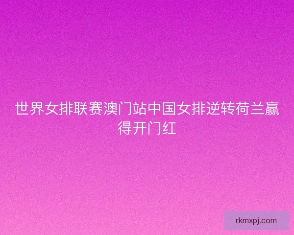 世界女排联赛澳门站中国女排逆转荷兰赢得开门红