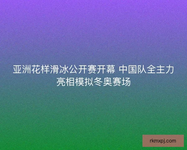 亚洲花样滑冰公开赛开幕 中国队全主力亮相模拟冬奥赛场