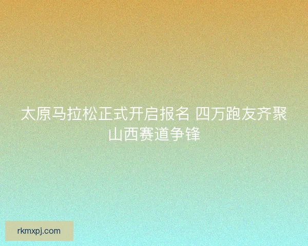太原马拉松正式开启报名 四万跑友齐聚山西赛道争锋