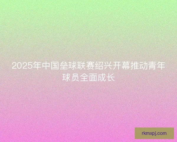 2025年中国垒球联赛绍兴开幕推动青年球员全面成长