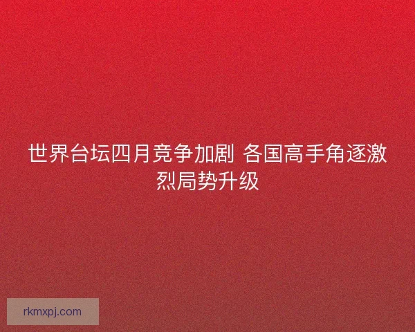 世界台坛四月竞争加剧 各国高手角逐激烈局势升级