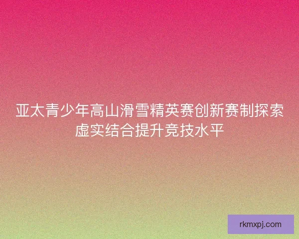 亚太青少年高山滑雪精英赛创新赛制探索虚实结合提升竞技水平