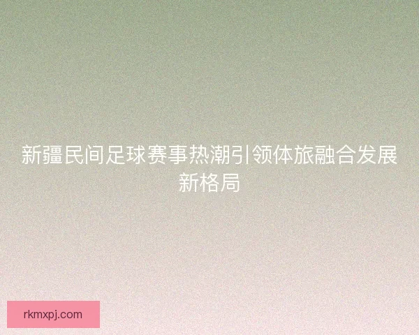 新疆民间足球赛事热潮引领体旅融合发展新格局