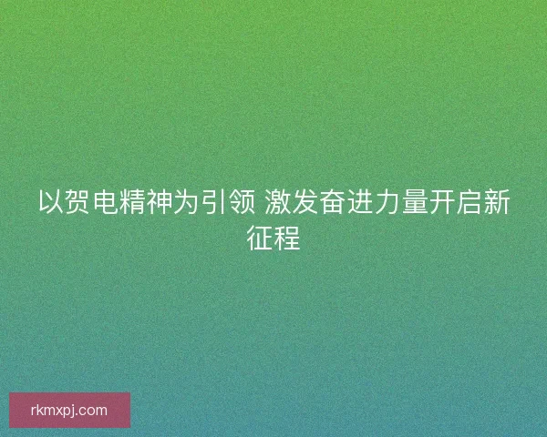 以贺电精神为引领 激发奋进力量开启新征程