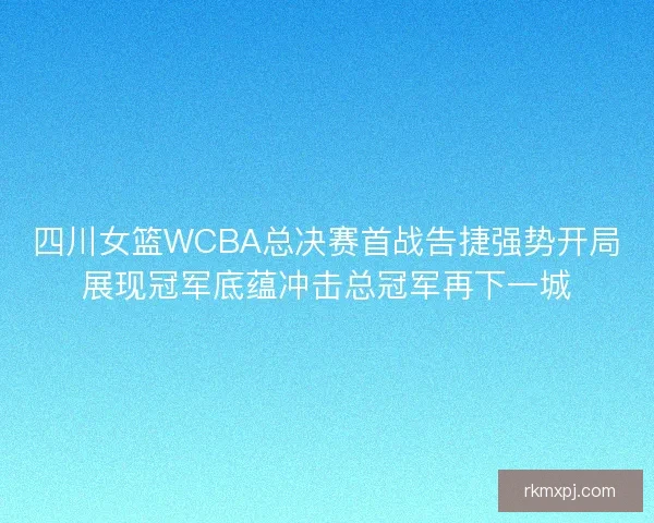 四川女篮WCBA总决赛首战告捷强势开局展现冠军底蕴冲击总冠军再下一城