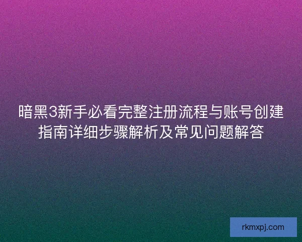 暗黑3新手必看完整注册流程与账号创建指南详细步骤解析及常见问题解答