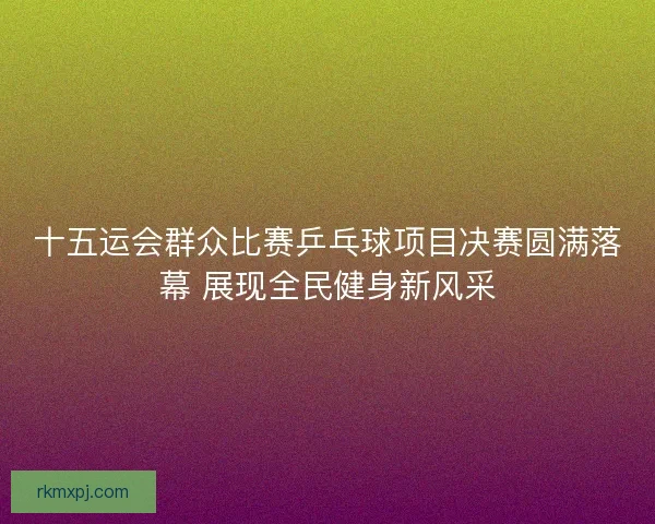十五运会群众比赛乒乓球项目决赛圆满落幕 展现全民健身新风采