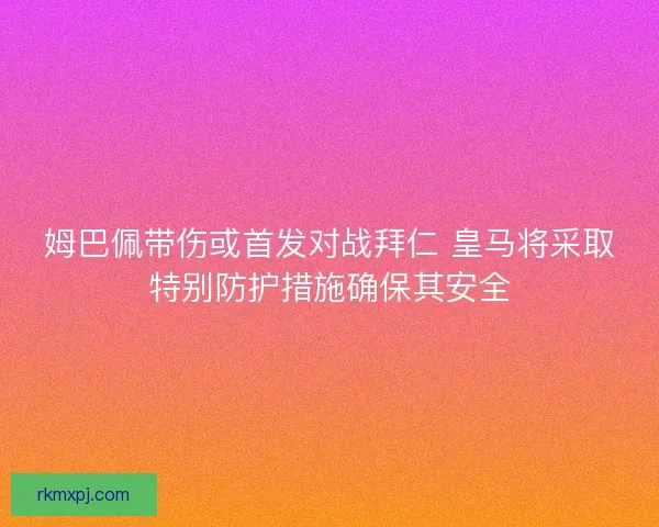 姆巴佩带伤或首发对战拜仁 皇马将采取特别防护措施确保其安全