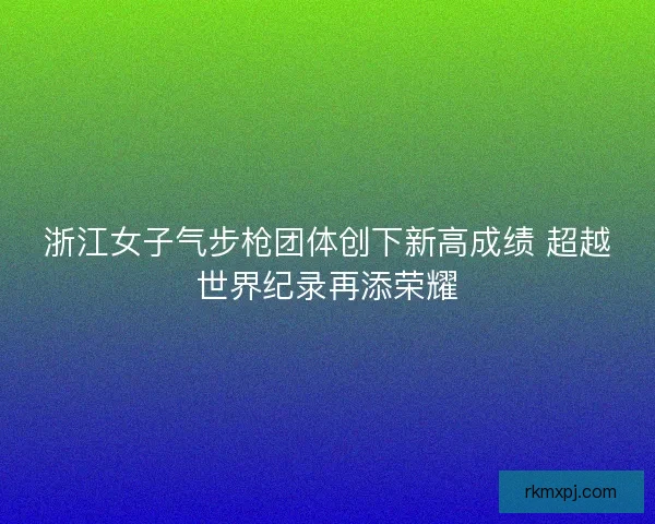 浙江女子气步枪团体创下新高成绩 超越世界纪录再添荣耀